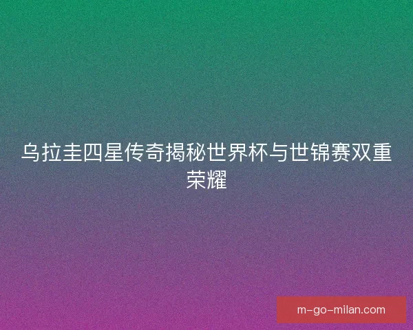 乌拉圭四星传奇揭秘世界杯与世锦赛双重荣耀 乌拉圭四星传奇揭秘世界杯与世锦赛双重荣耀