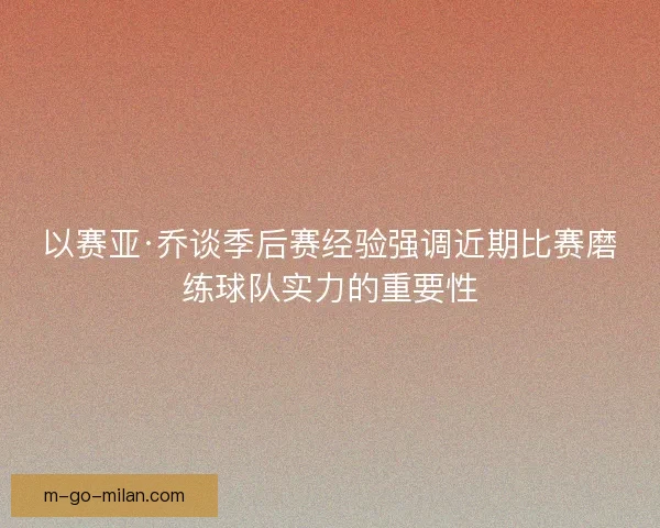 以赛亚·乔谈季后赛经验强调近期比赛磨练球队实力的重要性