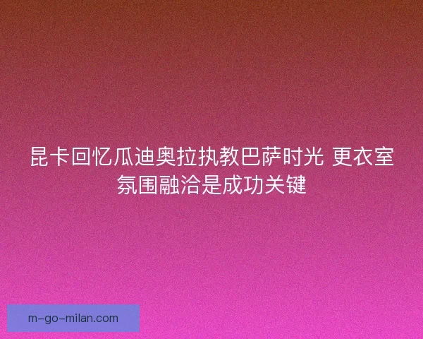 昆卡回忆瓜迪奥拉执教巴萨时光 更衣室氛围融洽是成功关键 昆卡回忆瓜迪奥拉执教巴萨时光 更衣室氛围融洽是成功关键