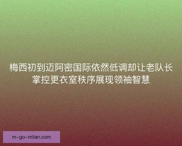 梅西初到迈阿密国际依然低调却让老队长掌控更衣室秩序展现领袖智慧