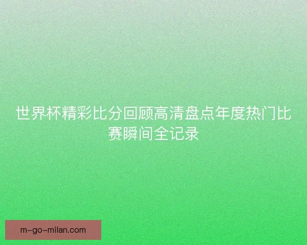 世界杯精彩比分回顾高清盘点年度热门比赛瞬间全记录 世界杯精彩比分回顾高清盘点年度热门比赛瞬间全记录