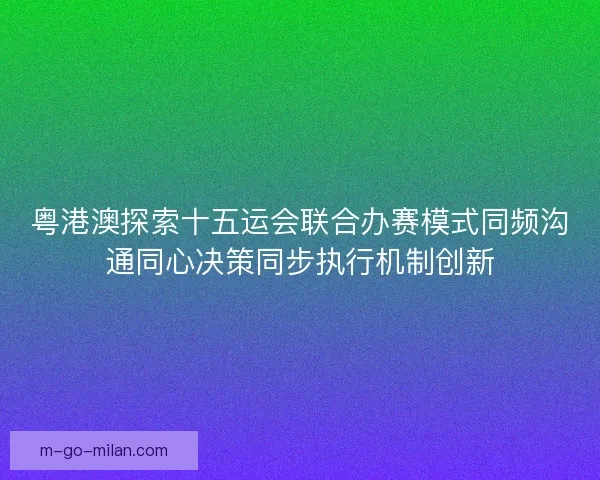 粤港澳探索十五运会联合办赛模式同频沟通同心决策同步执行机制创新 粤港澳探索十五运会联合办赛模式同频沟通同心决策同步执行机制创新