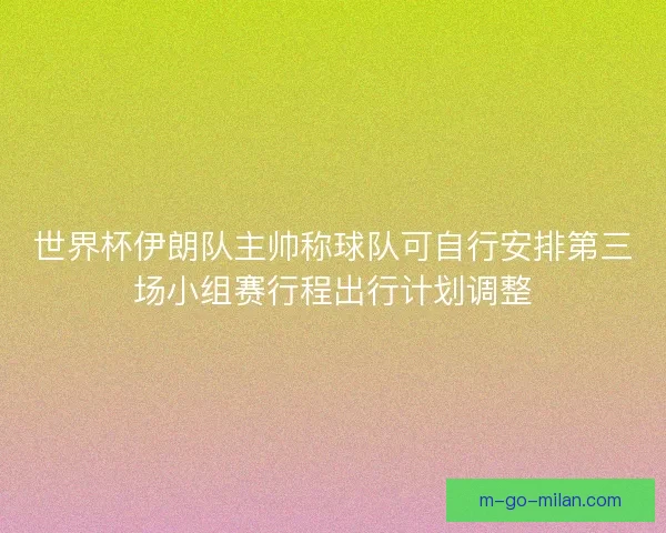 世界杯伊朗队主帅称球队可自行安排第三场小组赛行程出行计划调整 世界杯伊朗队主帅称球队可自行安排第三场小组赛行程出行计划调整