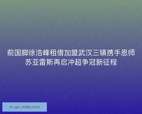 前国脚徐浩峰租借加盟武汉三镇携手恩师苏亚雷斯再启冲超争冠新征程 前国脚徐浩峰租借加盟武汉三镇携手恩师苏亚雷斯再启冲超争冠新征程